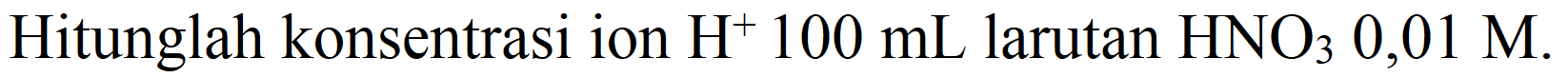 Hitunglah konsentrasi ion  H^(+) 100 mL  larutan  HNO_(3) 0,01 M .