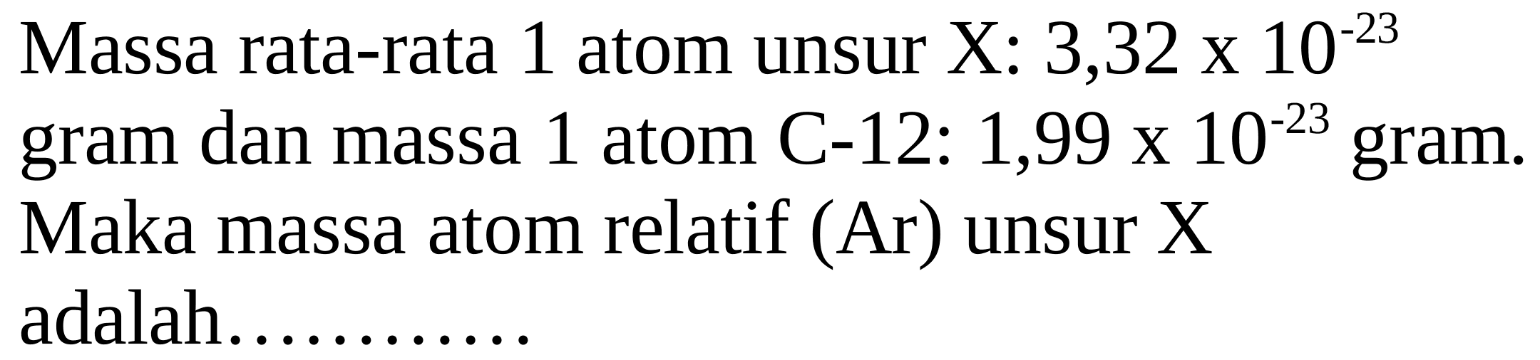 Massa rata-rata 1 atom unsur X: 3,32 х  10^(-23)  gram dan massa 1 atom C-12:  1,99 x 10^(-23)  gram. Maka massa atom relatif (Ar) unsur X adalah............