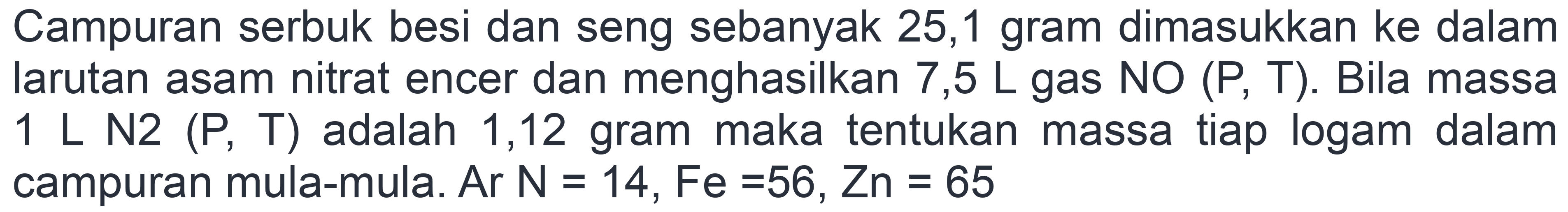 Campuran serbuk besi dan seng sebanyak 25,1 gram dimasukkan ke dalam larutan asam nitrat encer dan menghasilkan  7,5 L  gas NO (P, T). Bila massa 1 L N2 (P, T)  adalah 1,12 gram maka tentukan massa tiap logam dalam campuran mula-mula. Ar  N=14, Fe=56, Zn=65