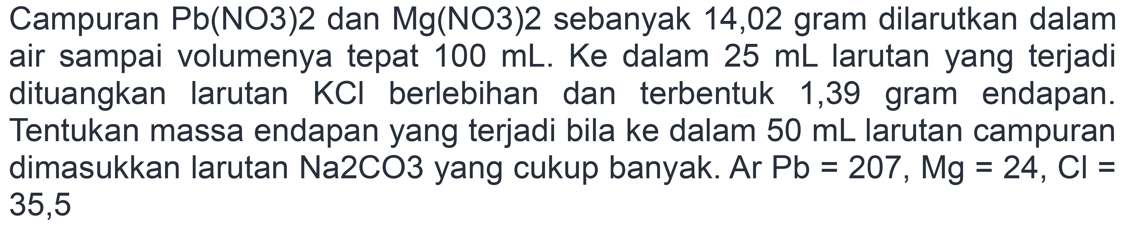 Campuran Pb(NO3)2 dan Mg(NO3)2 sebanyak 14,02 gram dilarutkan dalam air sampai volumenya tepat 100 mL. Ke dalam 25 mL larutan yang terjadi dituangkan larutan KCl berlebihan dan terbentuk 1,39 gram endapan. Tentukan massa endapan yang terjadi bila ke dalam 50 mL larutan campuran dimasukkan larutan Na2CO3 yang cukup banyak. Ar Pb = 207, Mg = 24, Cl = 35,5