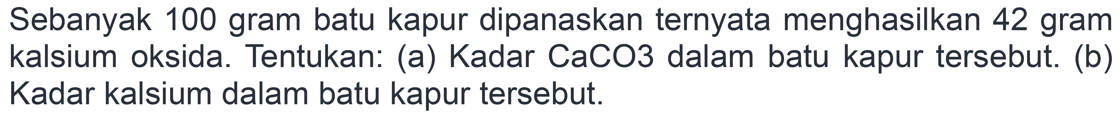 Sebanyak 100 gram batu kapur dipanaskan ternyata menghasilkan 42 gram kalsium oksida. Tentukan: (a) Kadar CaCO3 dalam batu kapur tersebut. (b) Kadar kalsium dalam batu kapur tersebut.