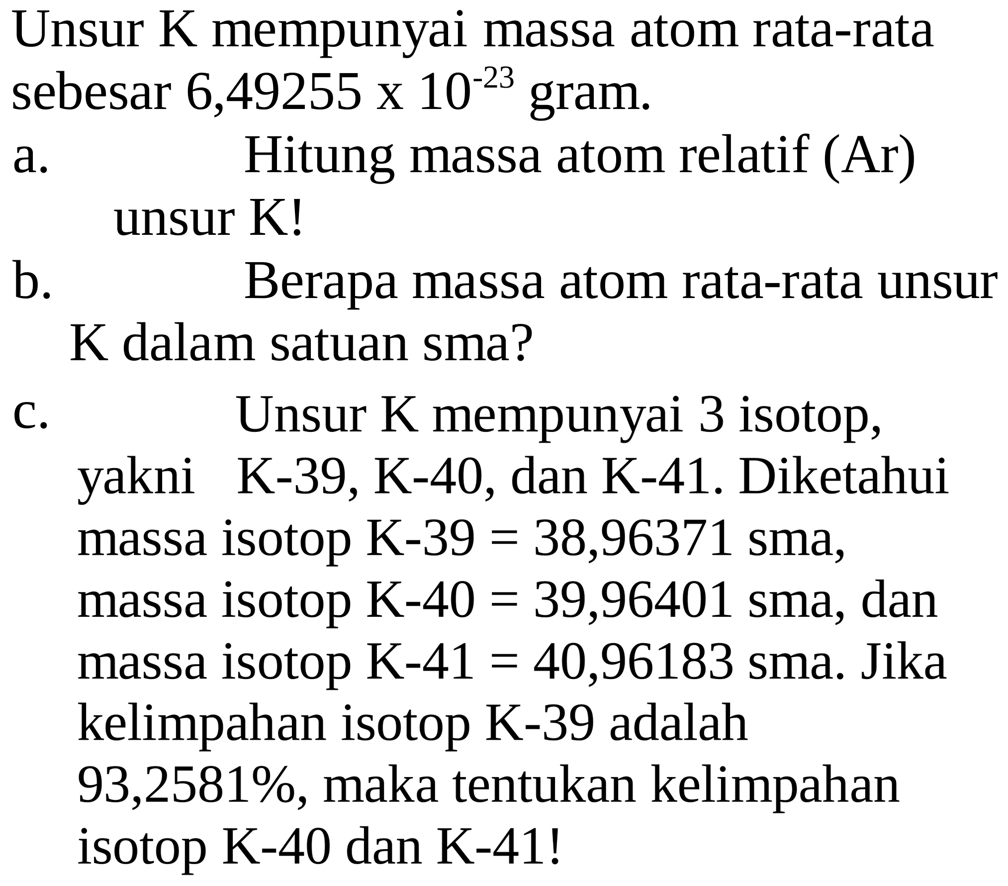 Unsur  K  mempunyai massa atom rata-rata sebesar 6,49255 X  10^(-23)  gram.
a. Hitung massa atom relatif (Ar) unsur K!
b. Berapa massa atom rata-rata unsur  K  dalam satuan sma?
C. Unsur  K  mempunyai 3 isotop, yakni  K-39, ~K-40 , dan  K-41 . Diketahui massa isotop  K-39=38,96371  sma,
massa isotop  K-40=39,96401  sma, dan massa isotop K-41  =40,96183  sma. Jika kelimpahan isotop K-39 adalah 93,2581%, maka tentukan kelimpahan isotop  K-40  dan  K-41  !