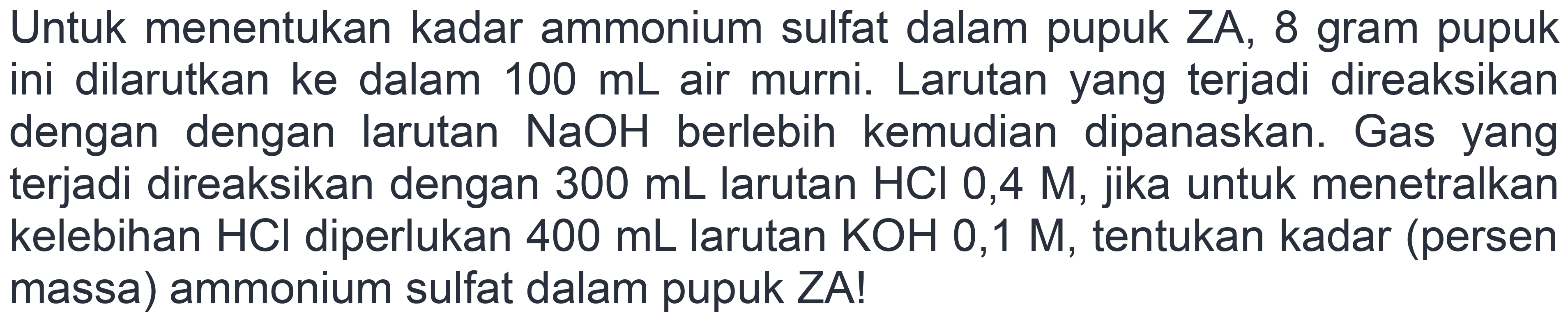 Untuk menentukan kadar ammonium sulfat dalam pupuk ZA, 8 gram pupuk ini dilarutkan ke dalam  100 mL  air murni. Larutan yang terjadi direaksikan dengan dengan larutan  NaOH  berlebih kemudian dipanaskan. Gas yang terjadi direaksikan dengan  300 mL  larutan  HCl  0,4 M, jika untuk menetralkan kelebihan  HCl  diperlukan  400 mL  larutan  KOH  0,1 M, tentukan kadar (persen massa) ammonium sulfat dalam pupuk ZA!