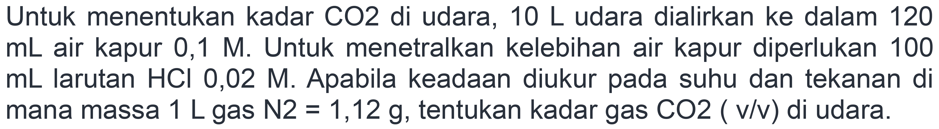 Untuk menentukan kadar CO2 di udara, 10 L udara dialirkan ke dalam 120  mL  air kapur 0,1 M. Untuk menetralkan kelebihan air kapur diperlukan 100  mL  larutan  HCl 0,02 M . Apabila keadaan diukur pada suhu dan tekanan di mana massa  1 ~L  gas  N 2=1,12 g , tentukan kadar gas  CO 2  (  v / v)  di udara.