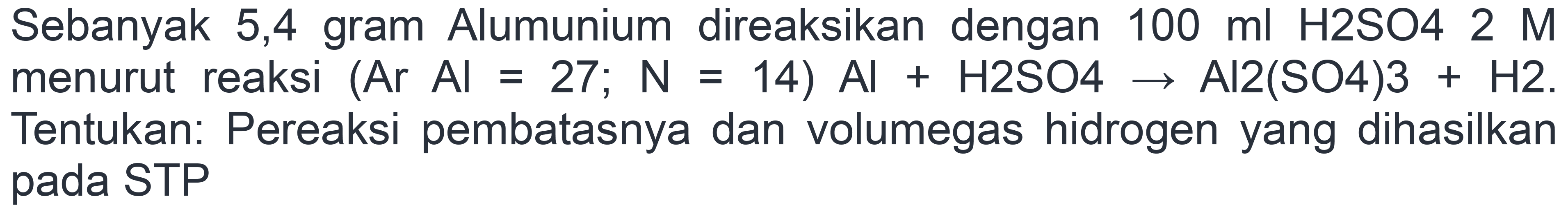 Sebanyak 5,4 gram Alumunium direaksikan dengan  100 ml H  HO4  2 M  menurut reaksi  (Ar Al=27 ; N=14) Al+H 2 SO 4 -> Al 2(SO 4) 3+H 2 . Tentukan: Pereaksi pembatasnya dan volumegas hidrogen yang dihasilkan pada STP