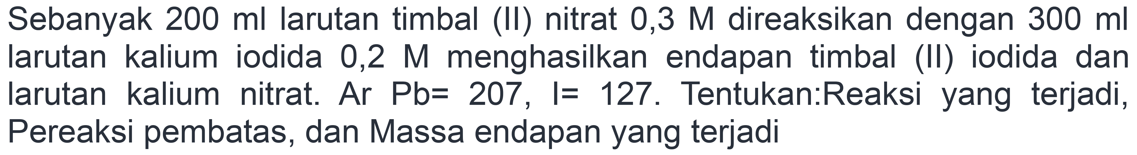 Sebanyak  200 ml  larutan timbal (II) nitrat  0,3 M  direaksikan dengan  300 ml  larutan kalium iodida 0,2 M menghasilkan endapan timbal (II) iodida dan Iarutan kalium nitrat. Ar  Pb=207, I=127 . Tentukan:Reaksi yang terjadi, Pereaksi pembatas, dan Massa endapan yang terjadi