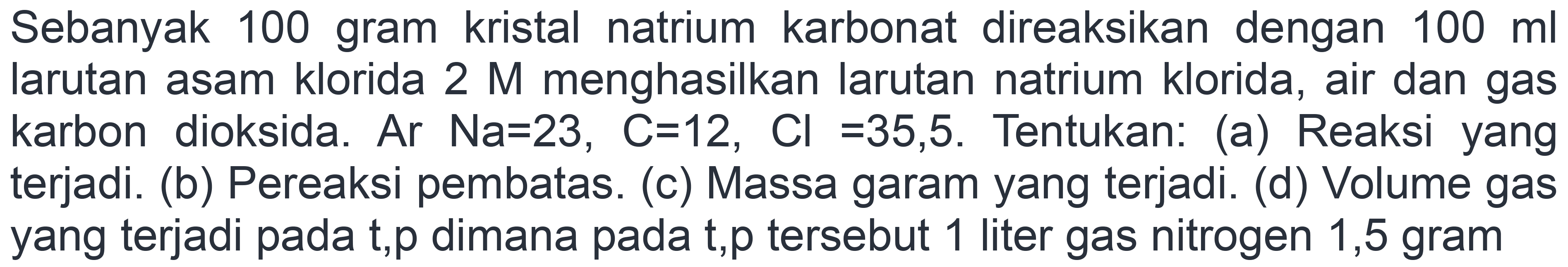 Sebanyak 100 gram kristal natrium karbonat direaksikan dengan  100 ml  larutan asam klorida  2 M  menghasilkan larutan natrium klorida, air dan gas karbon dioksida. Ar  Na=23, C=12, Cl=35,5 . Tentukan: (a) Reaksi yang terjadi. (b) Pereaksi pembatas. (c) Massa garam yang terjadi. (d) Volume gas yang terjadi pada t,p dimana pada t,p tersebut 1 liter gas nitrogen 1,5 gram