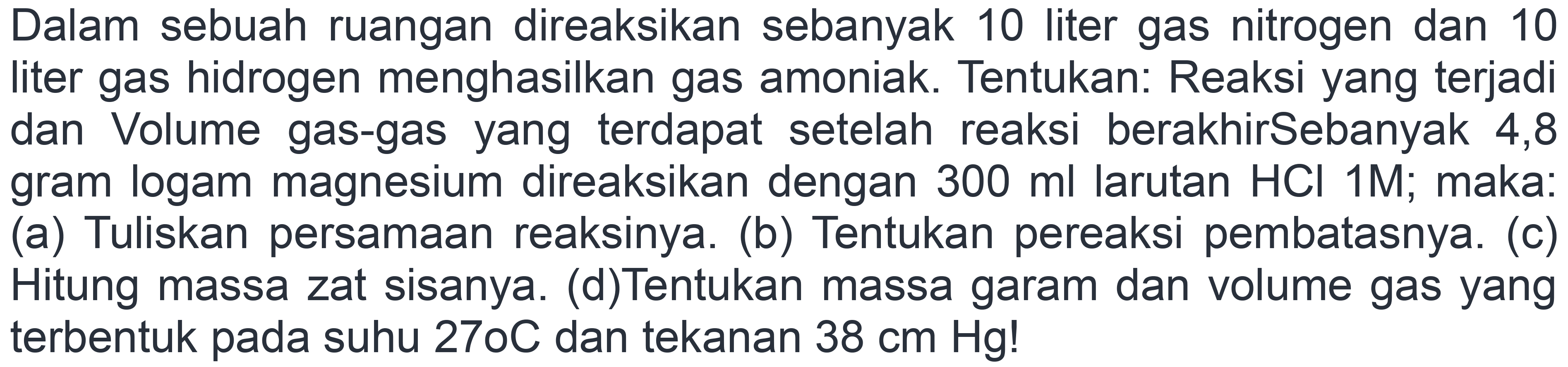 Dalam sebuah ruangan direaksikan sebanyak 10 liter gas nitrogen dan 10 liter gas hidrogen menghasilkan gas amoniak. Tentukan: Reaksi yang terjadi dan Volume gas-gas yang terdapat setelah reaksi berakhirSebanyak 4,8 gram logam magnesium direaksikan dengan 300 ml larutan HCl 1M; maka: (a) Tuliskan persamaan reaksinya. (b) Tentukan pereaksi pembatasnya. (c) Hitung massa zat sisanya. (d)Tentukan massa garam dan volume gas yang terbentuk pada suhu 270 C dan tekanan 38 cm Hg!