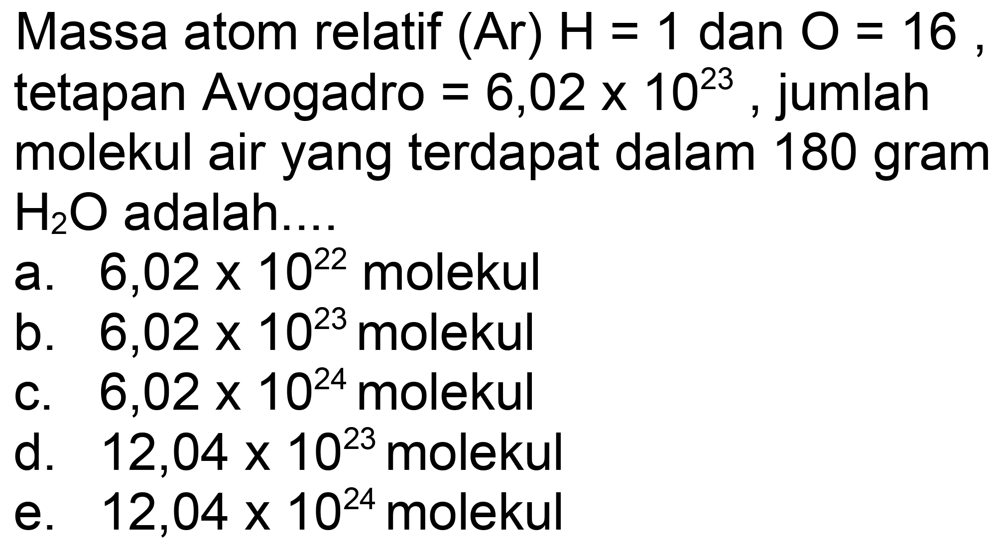 Massa atom relatif  (Ar) H=1  dan  O=16 , tetapan Avogadro  =6,02 x 10^(23) , jumlah molekul air yang terdapat dalam 180 gram  H_(2) O  adalah.
a.  6,02 x 10^(22)  molekul
b.  6,02 x 10^(23)  molekul
c.  6,02 x 10^(24)  molekul
d.  12,04 x 10^(23)  molekul
e.  12,04 x 10^(24)  molekul