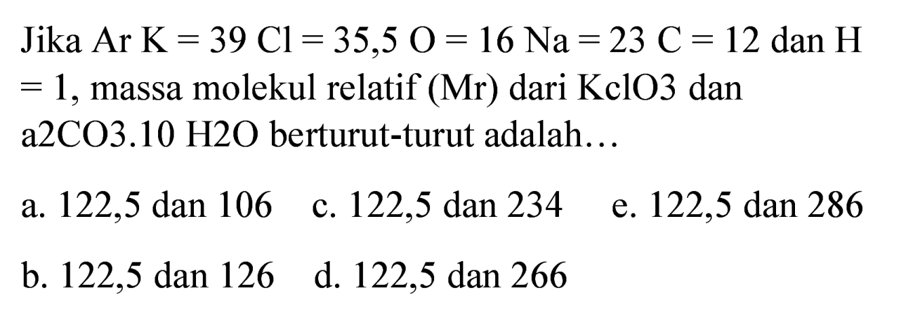 Jika  Ar K=39 Cl=35,5 O=16 Na=23 C=12  dan  H   =1 , massa molekul relatif  (Mr)  dari KclO3 dan a2CO3.10 H2O berturut-turut adalah...
