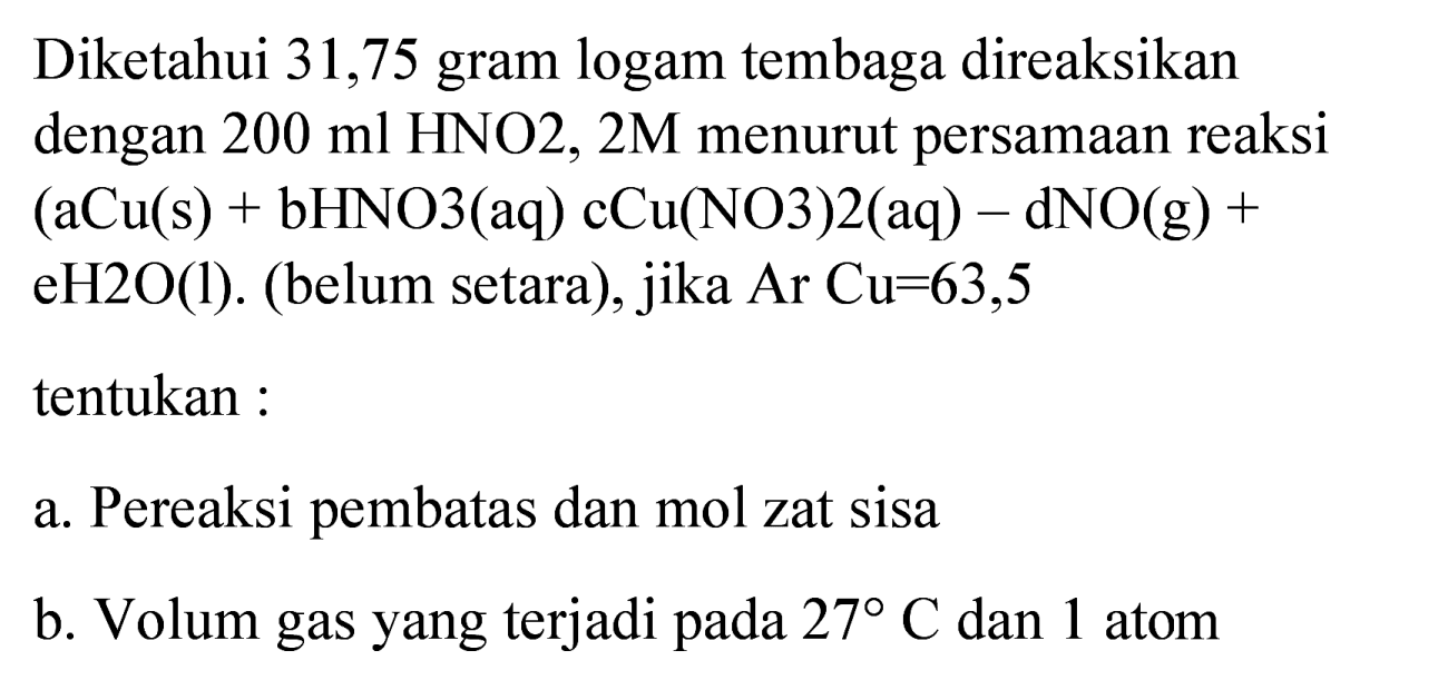 Diketahui 31,75 gram logam tembaga direaksikan dengan  200 ml HNO 2,2 M  menurut persamaan reaksi  (aCu(s)+bHNO 3(aq) cCu(NO 3) 2(aq)-dNO(g)+   eH 2 O(l) . (belum setara), jika  Ar  Cu=63,5 
tentukan :
a. Pereaksi pembatas dan mol zat sisa
b. Volum gas yang terjadi pada  27 C  dan 1 atom