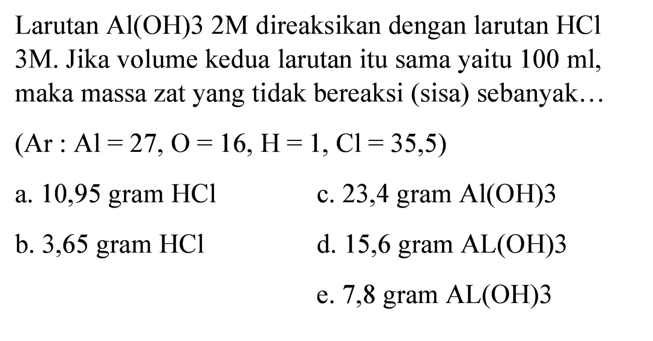 Larutan  Al(OH) 32 M  direaksikan dengan larutan  HCl  3M. Jika volume kedua larutan itu sama yaitu  100 ml , maka massa zat yang tidak bereaksi (sisa) sebanyak...  (Ar: Al=27, O=16, H=1, Cl=35,5)