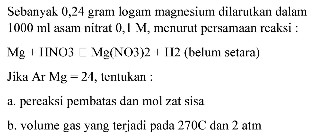 Sebanyak 0,24 gram logam magnesium dilarutkan dalam  1000 ml  asam nitrat  0,1 M , menurut persamaan reaksi :
 Mg+HNO 3 square Mg(NO 3) 2+H 2  (belum setara)
Jika  Ar Mg=24 , tentukan :
a. pereaksi pembatas dan mol zat sisa
b. volume gas yang terjadi pada  270 C  dan  2 ~atm 