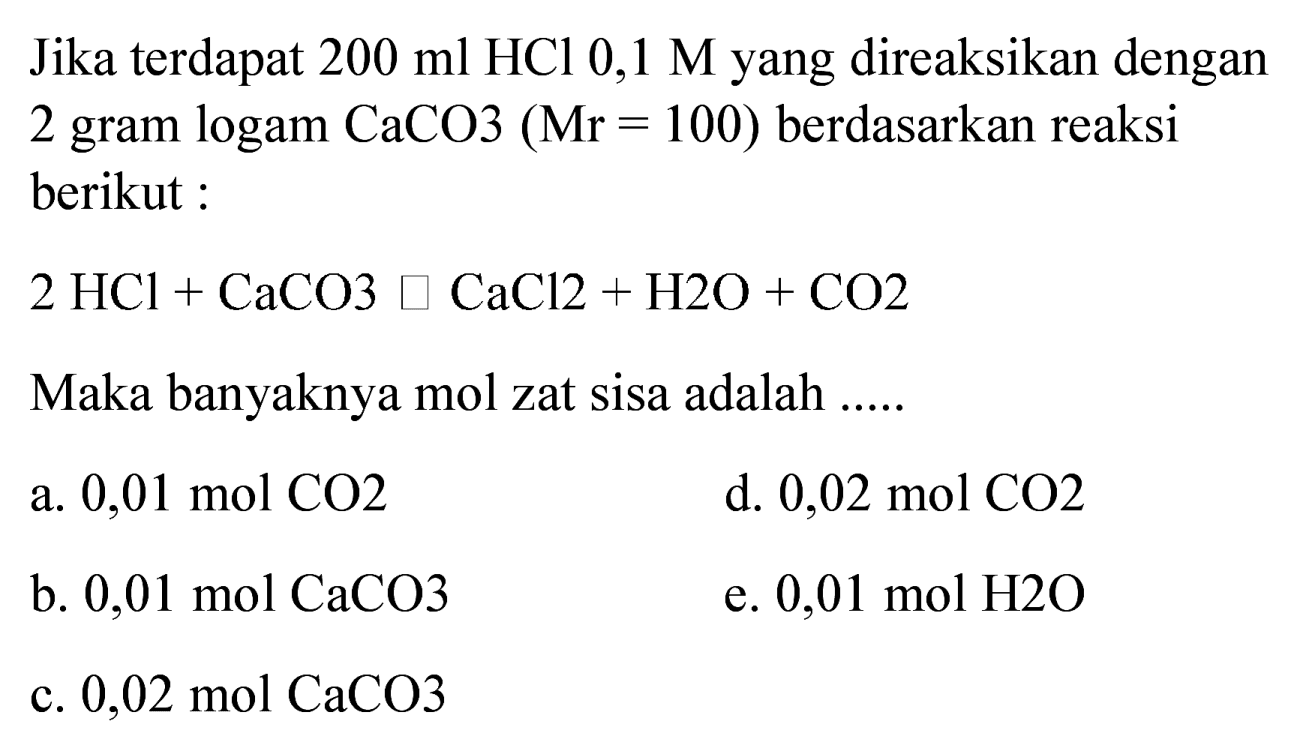 Jika terdapat  200 ml HCl 0,1 M  yang direaksikan dengan 2 gram logam CaCO3  (Mr=100)  berdasarkan reaksi berikut :
 2 HCl+CaCO 3 square CaCl 2+H 2 O+CO 2 
Maka banyaknya mol zat sisa adalah ......
