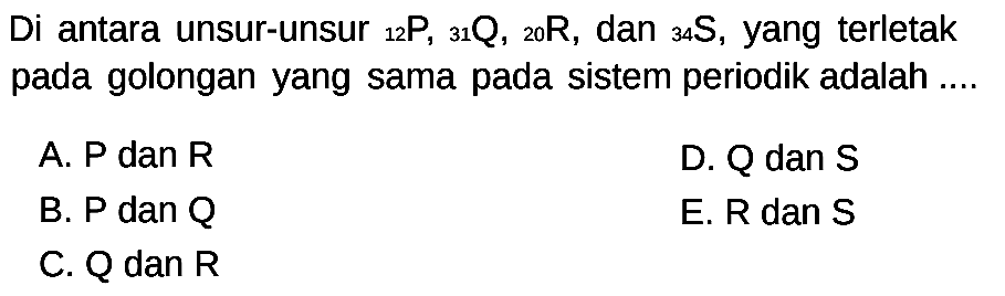 Di antara unsur-unsur 12 P, 31 Q, 20 R, dan 34 S, yang terletak pada golongan yang sama pada sistem periodik adalah ....
A. P dan R D. Q dan S B. P dan Q E. R dan S C. Q dan R