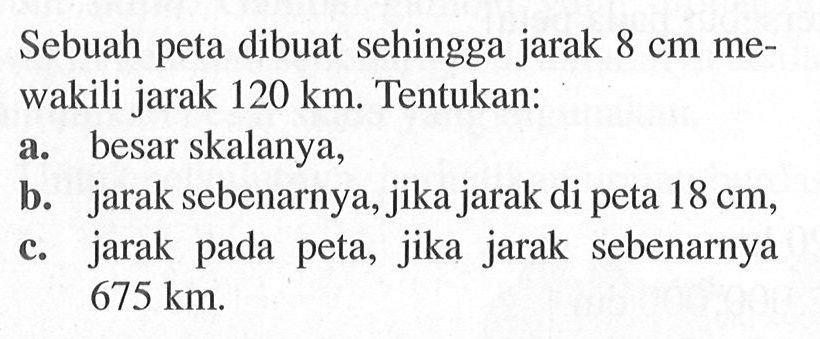 Sebuah peta dibuat sehingga jarak 8 cm mewakili jarak 120 km. Tentukan: a. besar skalanya, b. jarak sebenarnya, jika jarak di peta 18 cm, c. jarak pada peta, jika jarak sebenarnya 675 km.