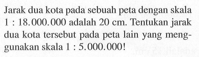 Jarak dua kota pada sebuah peta dengan skala 1:18.000.000 adalah 20 cm. Tentukan jarak dua kota tersebut pada peta lain yang menggunakan skala 1:5.000.000! 