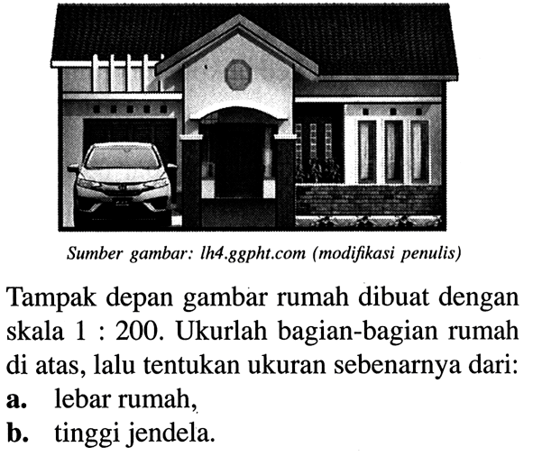 Tampak depan gambar rumah dibuat dengan skala 1: 200. Ukurlah bagian-bagian rumah di atas, lalu tentukan ukuran sebenarnya dari: a. lebar rumah, b. tinggi jendela. Sumber gambar: Ih4.ggpht.com (modifikasi penulis)