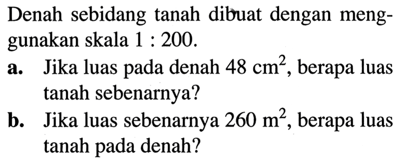 Denah sebidang tanah dibuat dengan menggunakan skala 1: 200.a. Jika luas pada denah 48 cm^2, berapa luas tanah sebenarnya?b. Jika luas sebenarnya 260 m^2, berapa luas tanah pada denah?