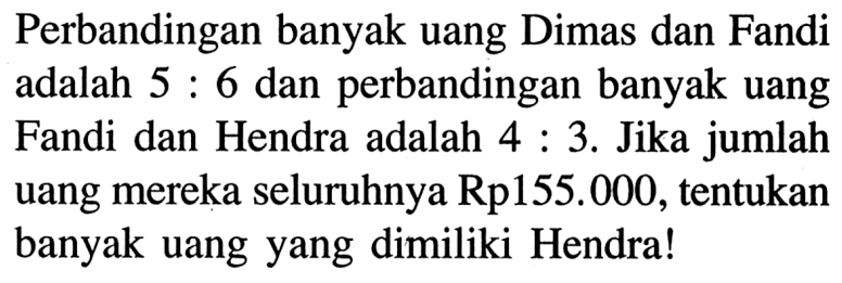 Perbandingan banyak uang Dimas dan Fandi adalah 5: 6 dan perbandingan banyak uang Fandi dan Hendra adalah 4:3. Jika jumlah uang mereka seluruhnya Rp155.000, tentukan banyak uang yang dimiliki Hendra!