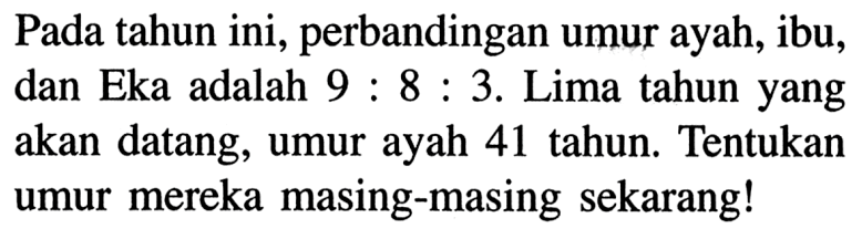 Pada tahun ini, perbandingan umur ayah, ibu, dan Eka adalah 9:8:3. Lima tahun yang akan datang, umur ayah 41 tahun. Tentukan umur mereka masing-masing sekarang!