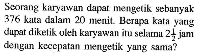 Seorang karyawan dapat mengetik sebanyak 376 kata dalam 20 menit. Berapa kata yang dapat diketik oleh karyawan itu selama  2 1/2  jam dengan kecepatan mengetik yang sama?