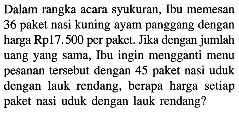 Dalam rangka acara syukuran, Ibu memesan 36 paket nasi kuning ayam panggang dengan harga Rp17.500 per paket. Jika dengan jumlah uang yang sama, Ibu ingin mengganti menu pesanan tersebut dengan 45 paket nasi uduk dengan lauk rendang, berapa harga setiap paket nasi uduk dengan lauk rendang?