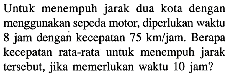 Untuk menempuh jarak dua kota dengan menggunakan sepeda motor, diperlukan waktu 8 jam dengan kecepatan  75 km /  jam. Berapa kecepatan rata-rata untuk menempuh jarak tersebut, jika memerlukan waktu 10 jam?