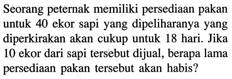 Seorang peternak memiliki persediaan pakan untuk 40 ekor sapi yang dipeliharanya yang diperkirakan akan cukup untuk 18 hari. Jika 10 ekor dari sapi tersebut dijual, berapa lama persediaan pakan tersebut akan habis?