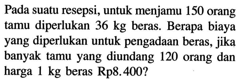 Pada suatu resepsi, untuk menjamu 150 orang tamu diperlukan 36 kg  beras. Berapa biaya yang diperlukan untuk pengadaan beras, jika banyak tamu yang diundang 120 orang dan harga 1 kg beras Rp8.400? 