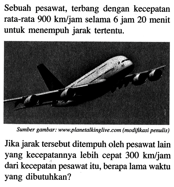 Sebuah pesawat, terbang dengan kecepatan rata-rata  900 km/jam selama 6 jam 20 menit untuk menempuh jarak tertentu.Sumber gambar: www.planetalkinglive.com (modifikasi penulis)Jika jarak tersebut ditempuh oleh pesawat lain yang kecepatannya lebih cepat 300 km/jam dari kecepatan pesawat itu, berapa lama waktu yang dibutuhkan?