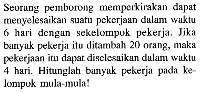 Seorang pemborong memperkirakan dapat menyelesaikan suatu pekerjaan dalam waktu 6 hari dengan sekelompok pekerja. Jika banyak pekerja itu ditambah 20 orang, maka pekerjaan itu dapat diselesaikan dalam waktu 4 hari. Hitunglah banyak pekerja pada kelompok mula-mula!