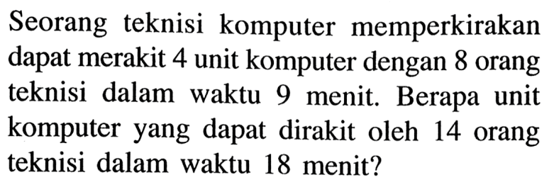Seorang teknisi komputer memperkirakan dapat merakit 4 unit komputer dengan 8 orang teknisi dalam waktu 9 menit. Berapa unit komputer yang dapat dirakit oleh 14 orang teknisi dalam waktu 18 menit?