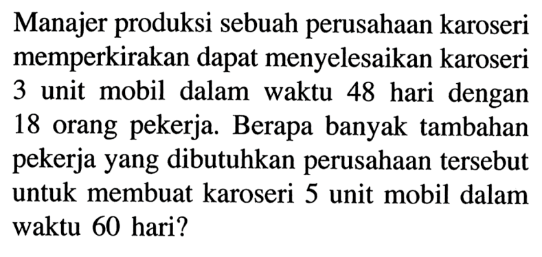 Manajer produksi sebuah perusahaan karoseri memperkirakan dapat menyelesaikan karoseri 3 unit mobil dalam waktu 48 hari dengan 18 orang pekerja. Berapa banyak tambahan pekerja yang dibutuhkan perusahaan tersebut untuk membuat karoseri 5 unit mobil dalam waktu 60 hari?