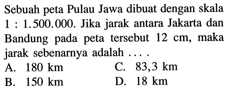 Sebuah peta Pulau Jawa dibuat dengan skala 1 : 1.500.000. Jika jarak antara Jakarta dan Bandung pada peta tersebut 12 cm, maka jarak sebenarnya adalah ....