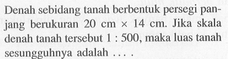 Denah sebidang tanah berbentuk persegi panjang berukuran  20 cmx 14 cm . Jika skala denah tanah tersebut  1: 500 , maka luas tanah sesungguhnya adalah ....
