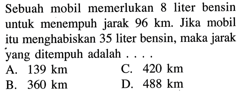 Sebuah mobil memerlukan 8 liter bensin untuk menempuh jarak  96 km . Jika mobilitu menghabiskan 35 liter bensin, maka jarakyang ditempuh adalah  .... .... 