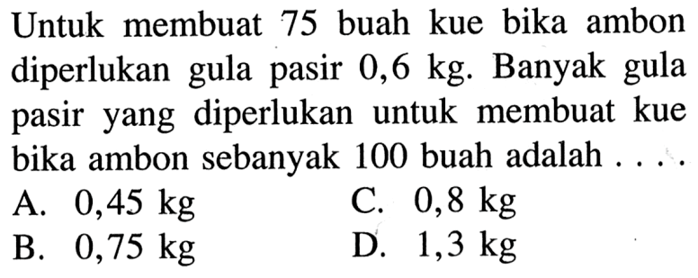 Untuk membuat 75 buah kue bika ambon diperlukan gula pasir 0,6 kg. Banyak gula pasir yang diperlukan untuk membuat kue bika ambon sebanyak 100 buah adalah 
 A. 0,45 kg 
 B. 0,75 kg 
 C. 0,8 kg 
 D. 1,3 kg