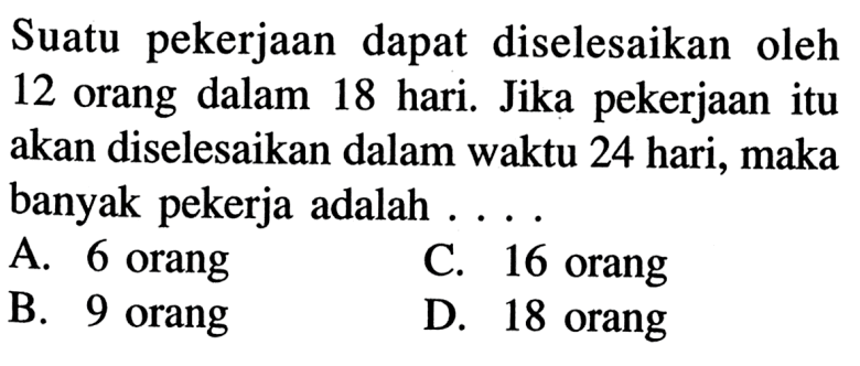 Suatu pekerjaan dapat diselesaikan oleh 12 orang dalam 18 hari. Jika pekerjaanitu akan diselesaikan dalam waktu 24 hari, maka banyak pekerja adalah  .... 