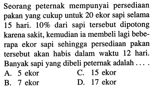 Seorang peternak mempunyai persediaan pakan yang cukup untuk 20 ekor sapi selama 15 hari. 10% dari sapi tersebut dipotong karena sakit, kemudian ia membeli lagi beberapa ekor sapi sehingga persediaan pakan tersebut akan habis dalam waktu 12 hari. Banyak sapi yang dibeli peternak adalah.... 