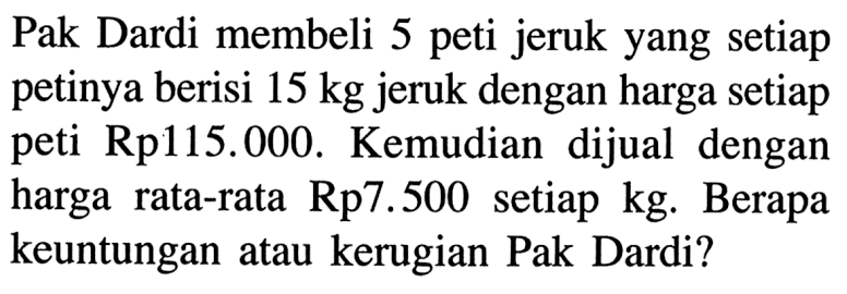 Pak Dardi membeli 5 peti jeruk yang setiap petinya berisi 15 kg jeruk dengan harga setiap peti  Rp115.000. Kemudian dijual dengan harga rata-rata Rp7.500  setiap kg. Berapa keuntungan atau kerugian Pak Dardi?