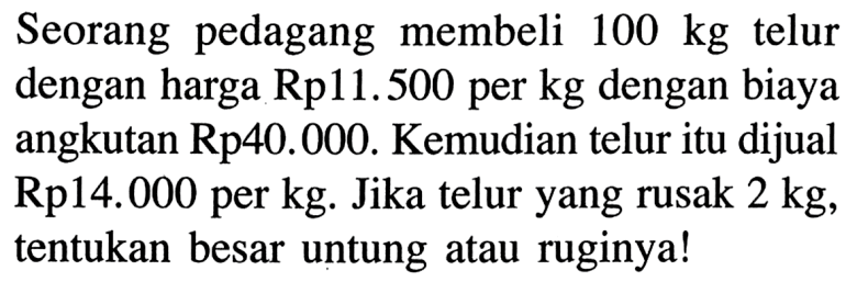 Seorang pedagang membeli  100 kg telur dengan harga  Rp11.500 per kg  dengan biaya angkutan  Rp40.000. Kemudian telur itu dijual Rp14.000 per kg. Jika telur yang rusak 2 kg , tentukan besar untung atau ruginya!