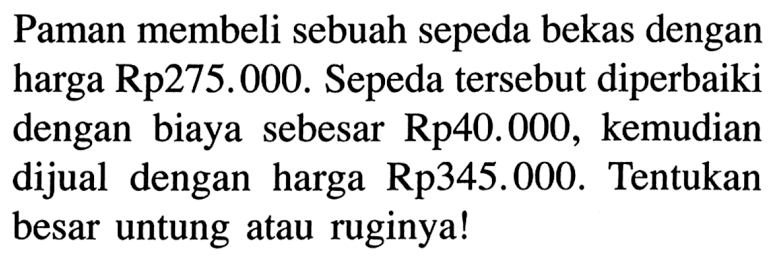 Paman membeli sebuah sepeda bekas dengan harga Rp275.000. Sepeda tersebut diperbaiki dengan biaya sebesar Rp40.000, kemudian dijual dengan harga Rp345.000. Tentukan besar untung atau ruginya!