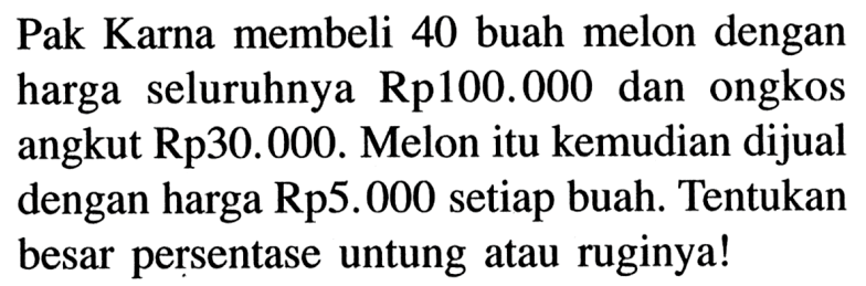 Pak Karna membeli 40 buah melon dengan harga seluruhnya Rp 100.000 dan ongkos angkut Rp 30.000. Melon itu kemudian dijual dengan harga Rp5.000 setiap buah. Tentukan besar persentase untung atau ruginya!