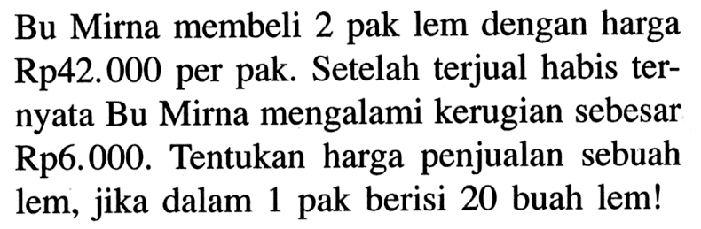 Bu Mirna membeli 2 pak lem dengan harga Rp 42.000 per pak. Setelah terjual habis ternyata Bu Mirna mengalami kerugian sebesar Rp 6.000. Tentukan harga penjualan sebuah lem, jika dalam 1 pak berisi 20 buah lem!