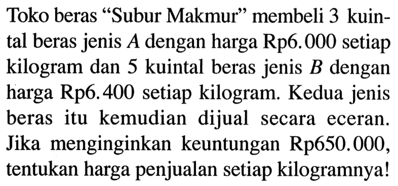 Toko beras 'Subur Makmur' membeli 3 kuintal beras jenis A dengan harga Rp6.000 setiap kilogram dan 5 kuintal beras jenis B dengan harga Rp6.400 setiap kilogram. Kedua jenis beras itu kemudian dijual secara eceran. Jika menginginkan keuntungan Rp650.000, tentukan harga penjualan setiap kilogramnya!