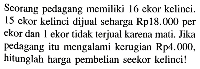 Seorang pedagang memiliki 16 ekor kelinci. 15 ekor kelinci dijual seharga Rp18.000 per ekor dan 1 ekor tidak terjual karena mati. Jika pedagang itu mengalami kerugian Rp4.000, hitunglah harga pembelian seekor kelinci!