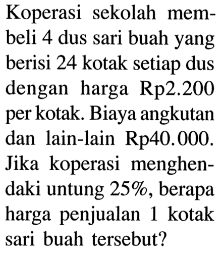 Koperasi sekolah membeli 4 dus sari buah yang berisi 24 kotak setiap dus dengan harga Rp2.200 per kotak. Biaya angkutan dan lain-lain Rp.40.000. Jika koperasi menghendaki untung 25%, berapa harga penjualan 1 kotak sari buah tersebut?