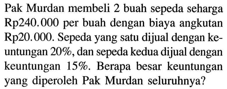 Pak Murdan membeli 2 buah sepeda seharga Rp240.000 per buah dengan biaya angkutan Rp20.000. Sepeda yang satu dijual dengan keuntungan 20%, dan sepeda kedua dijual dengan keuntungan 15%. Berapa besar keuntungan yang diperoleh Pak Murdan seluruhnya?