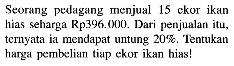 Seorang pedagang menjual 15 ekor ikan hias seharga Rp396.000. Dari penjualan itu, ternyata ia mendapat untung 20%. Tentukan harga pembelian tiap ekor ikan hias!